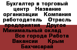 Бухгалтер в торговый центр › Название организации ­ Компания-работодатель › Отрасль предприятия ­ Другое › Минимальный оклад ­ 18 000 - Все города Работа » Вакансии   . Крым,Бахчисарай